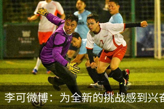 李可微博：为全新的挑战感到兴奋 我已经准备好了